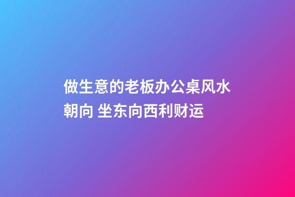 做生意的老板办公桌风水朝向 坐东向西利财运